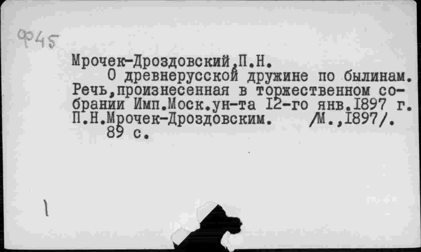 ﻿Мрочек-Дроздовский,П.H.
О древнерусской дружине по былинам. Речь,произнесенная в торжественном собрании Имп.Моск.ун-та 12-го янв.1897 г. П.Н.Мрочек-Дроздовским. /М.,1897/.
1